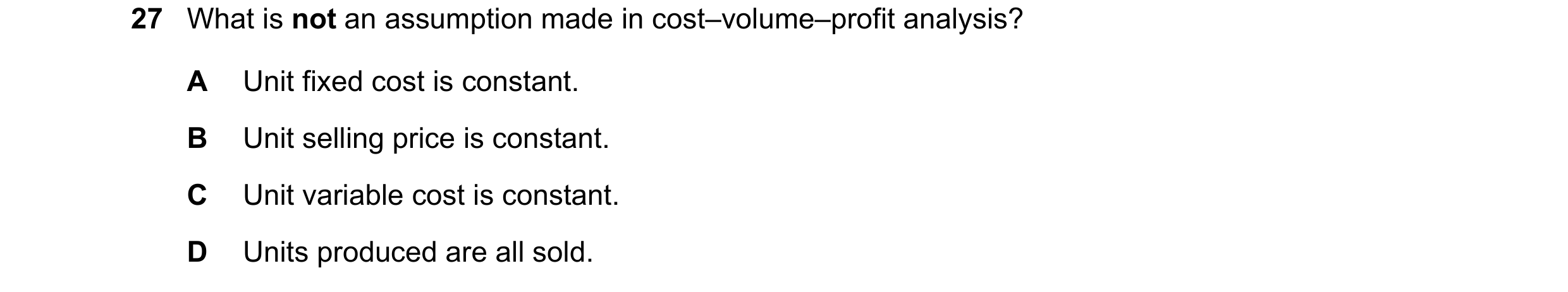 Question 380: What is not an assumption made in cost–volume–profit analysis? A Unit fixed cost is constant. B Unit selling price is constant. C Unit vari…