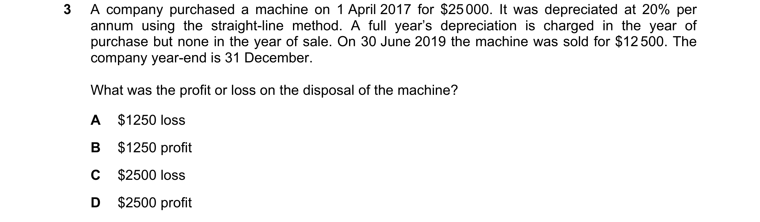 Question 188: A company purchased a machine on 1 April 2017 for $25 000. It was depreciated at 20% per annum using the straight-line method. A full year’…