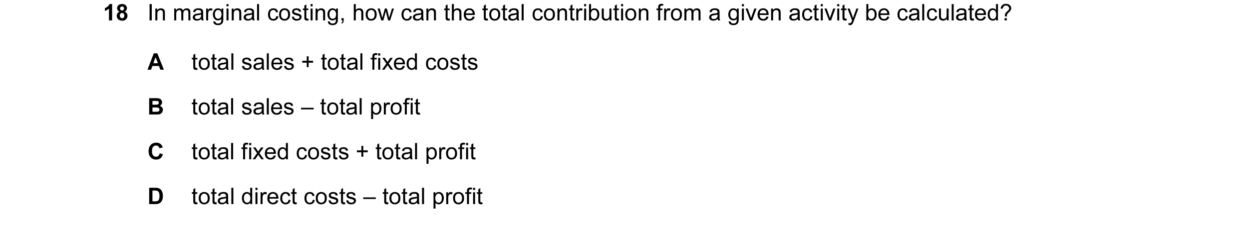 Question 10: In marginal costing, how can the total contribution from a given activity be calculated? A total sales + total fixed costs B total sales – …