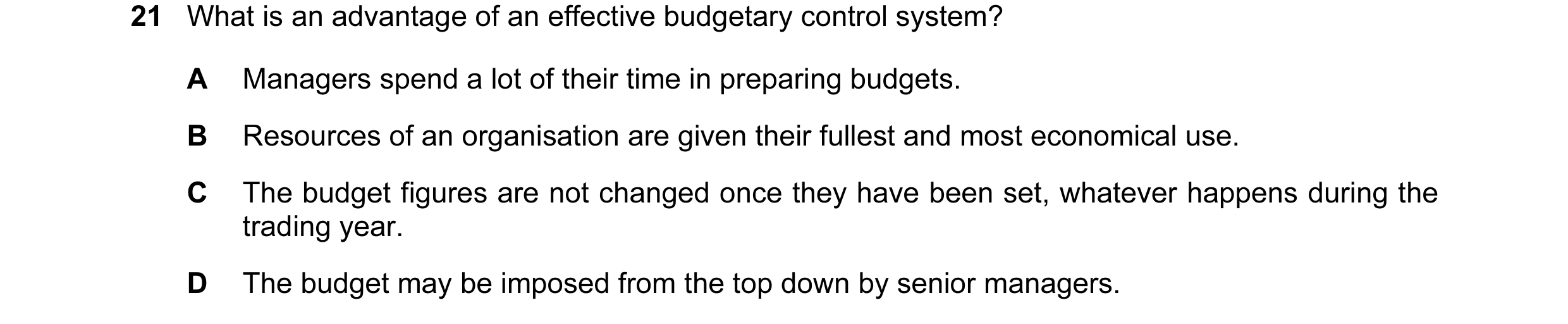 Question 7: What is an advantage of an effective budgetary control system? A Managers spend a lot of their time in preparing budgets. B Resources of an…