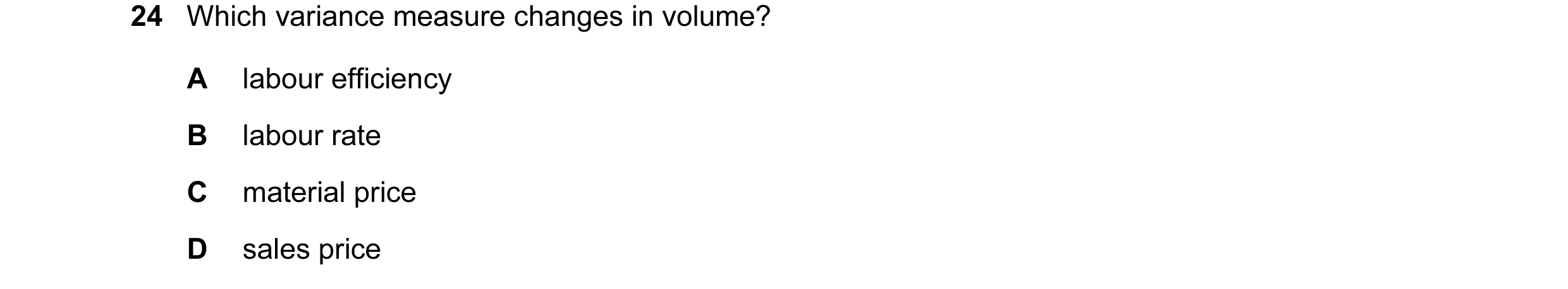 Question 9: Which variance measure changes in volume? A labour efficiency B labour rate C material price D sales price