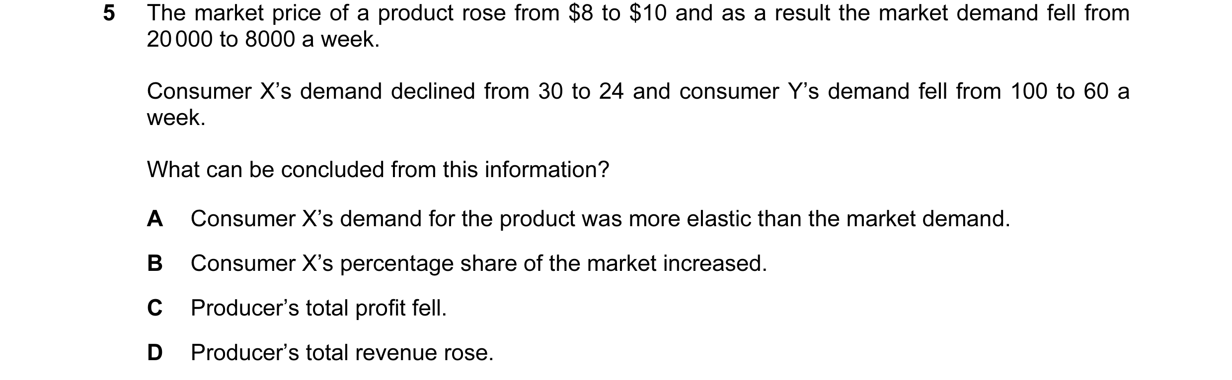 Question 104: The market price of a product rose from $8 to $10 and as a result the market demand fell from 20 000 to 8000 a week. Consumer X’s demand de…