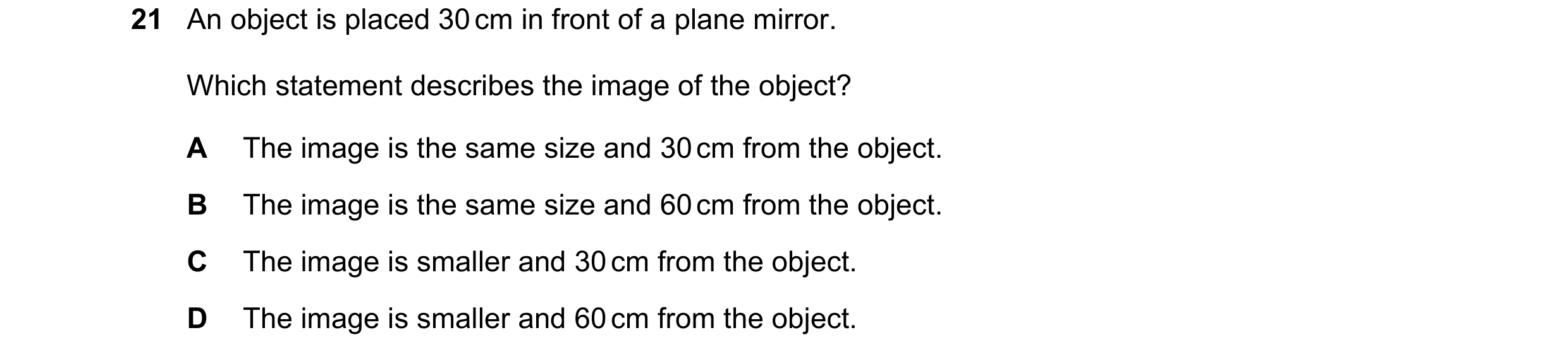 Question 8: An object is placed 30 cm in front of a plane mirror. Which statement describes the image of the object? A The image is the same size and 3…