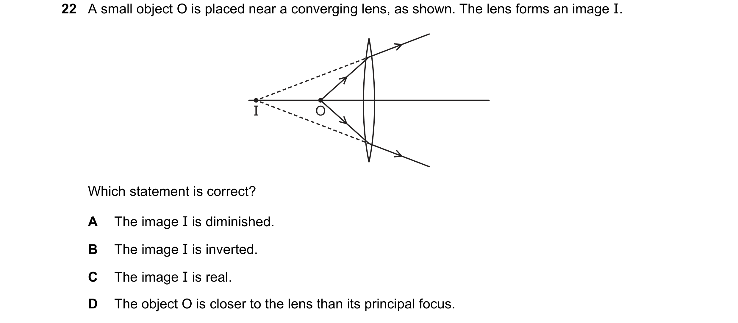 Question 9: A small object O is placed near a converging lens, as shown. The lens forms an image I. I O Which statement is correct? A The image I is di…