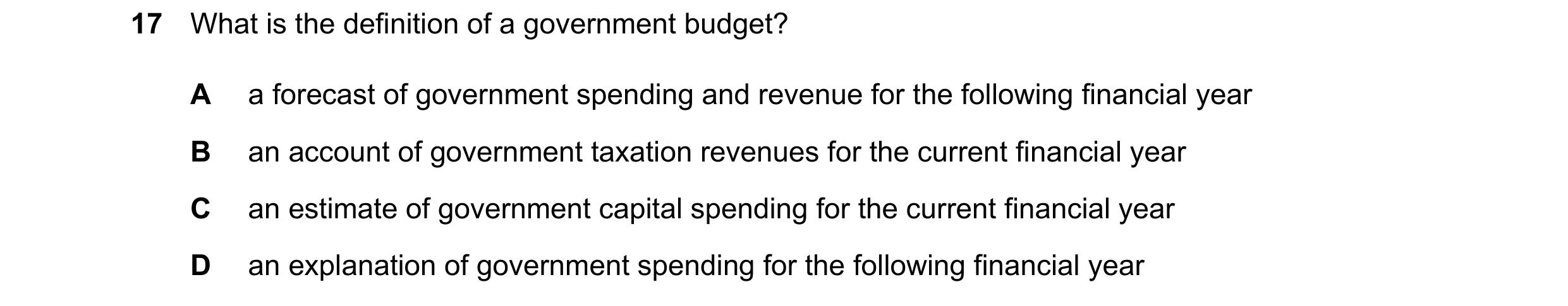 Question 225: What is the definition of a government budget? A a forecast of government spending and revenue for the following financial year B an accoun…