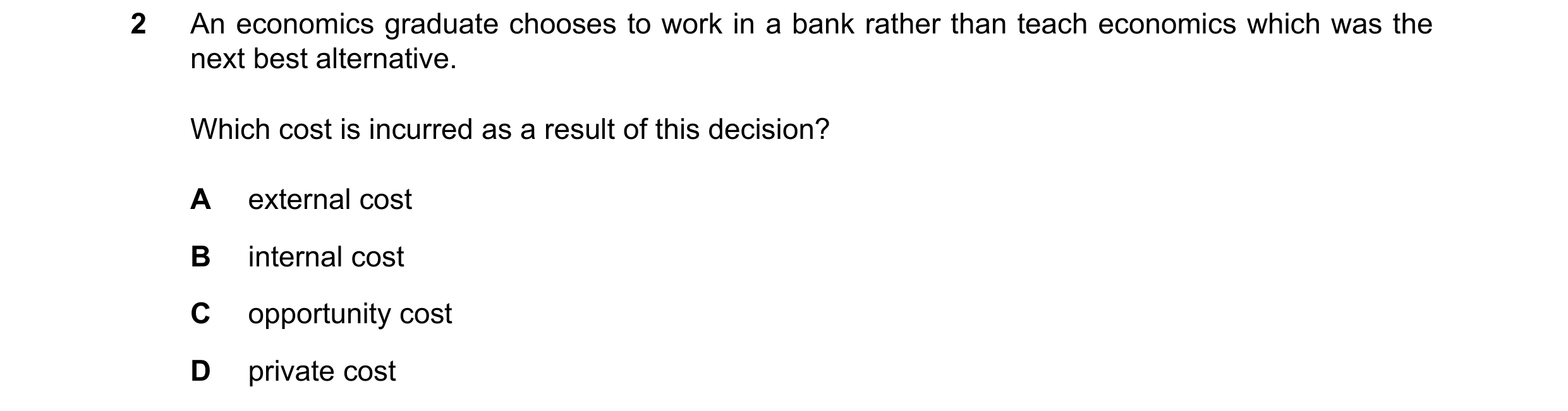 Question 109: An economics graduate chooses to work in a bank rather than teach economics which was the next best alternative. Which cost is incurred as …