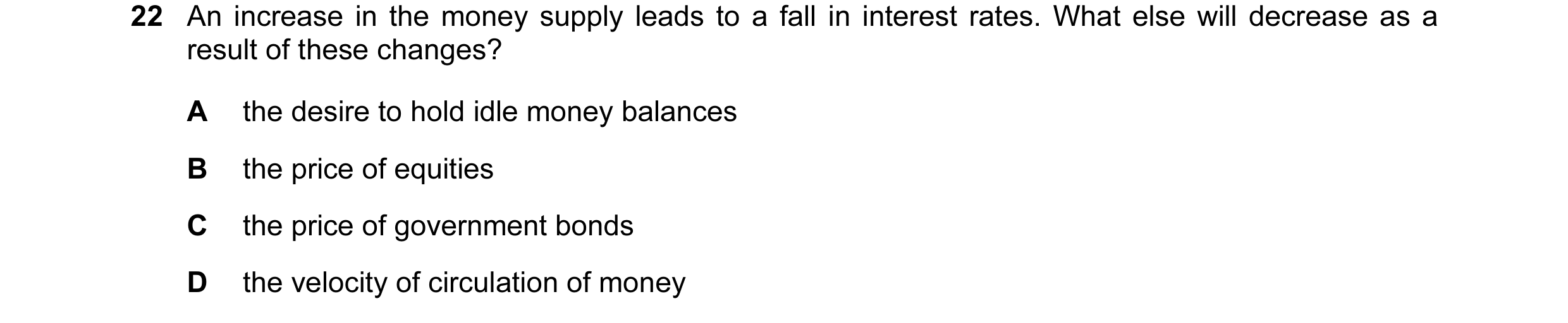Question 32: An increase in the money supply leads to a fall in interest rates. What else will decrease as a result of these changes? A the desire to ho…