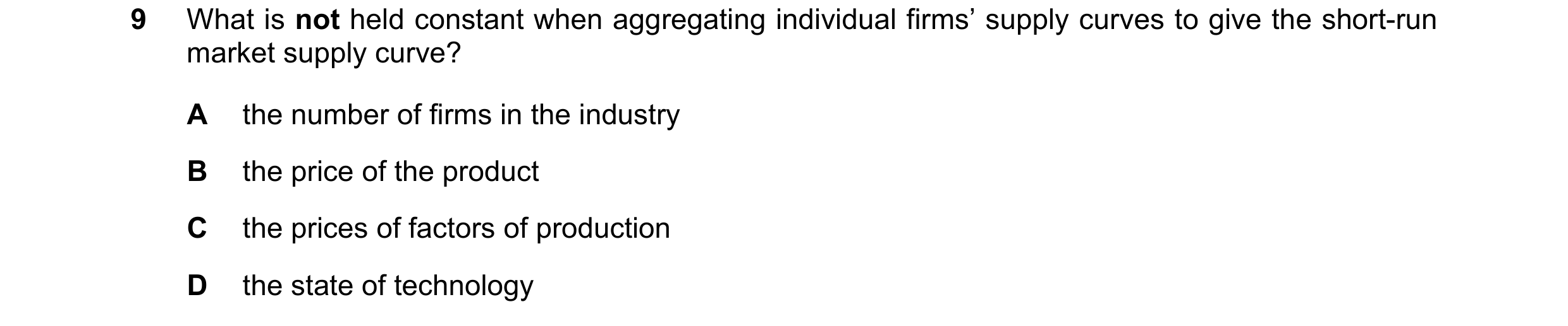 Question 249: What is not held constant when aggregating individual firms’ supply curves to give the short-run market supply curve? A the number of firms…