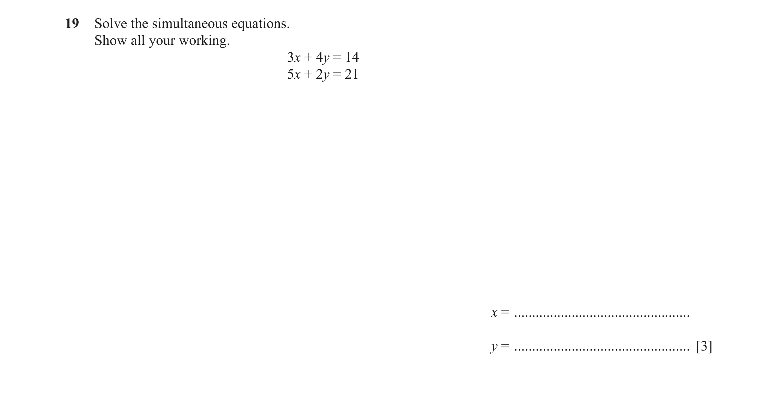Question 55: Solve the simultaneous equations. Show all your working. 3x + 4y = 14 5x + 2y = 21 x = ................................................. y …