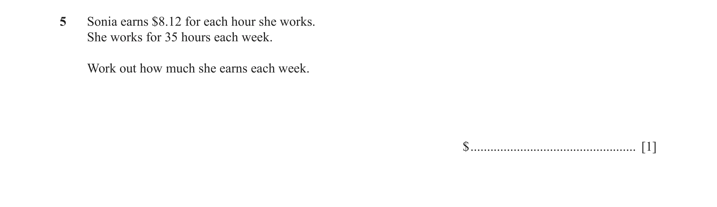 Question 16: Sonia earns $8.12 for each hour she works. She works for 35 hours each week. Work out how much she earns each week. $ .....................…