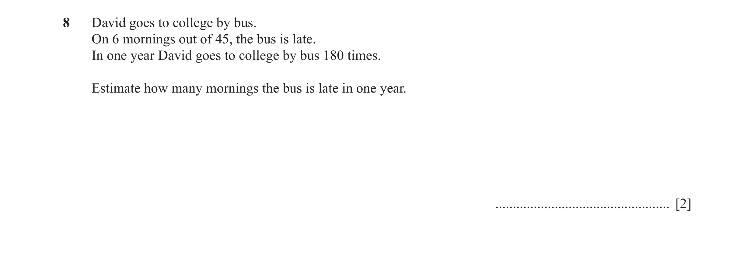 Question 46: David goes to college by bus. On 6 mornings out of 45, the bus is late. In one year David goes to college by bus 180 times. Estimate how ma…