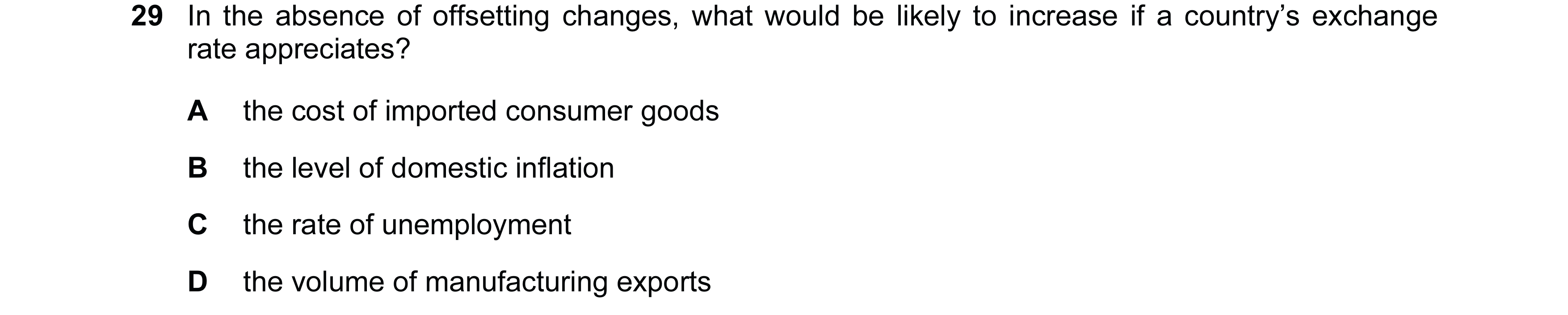 Question 125: In the absence of offsetting changes, what would be likely to increase if a country’s exchange rate appreciates? A the cost of imported con…