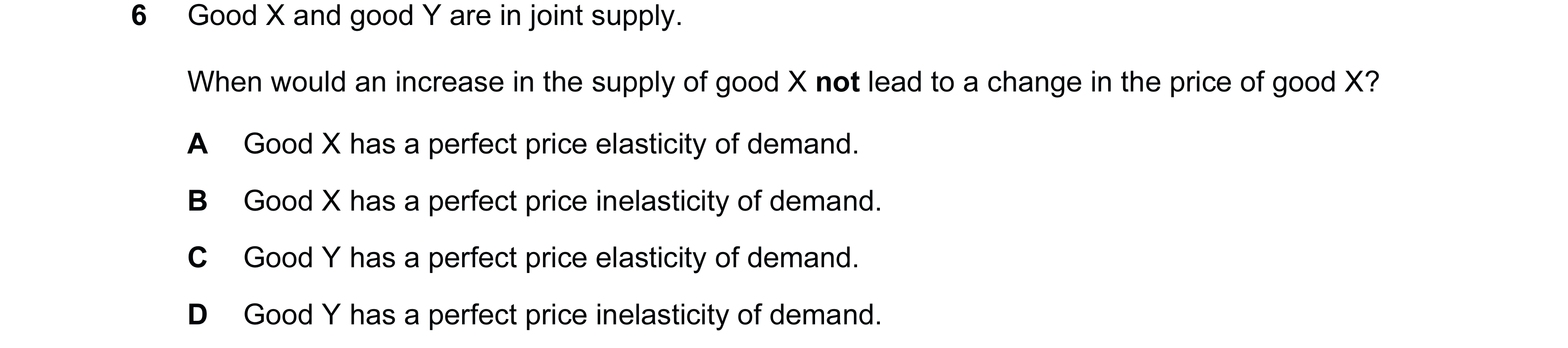 Question 39: Good X and good Y are in joint supply. When would an increase in the supply of good X not lead to a change in the price of good X? A Good X…