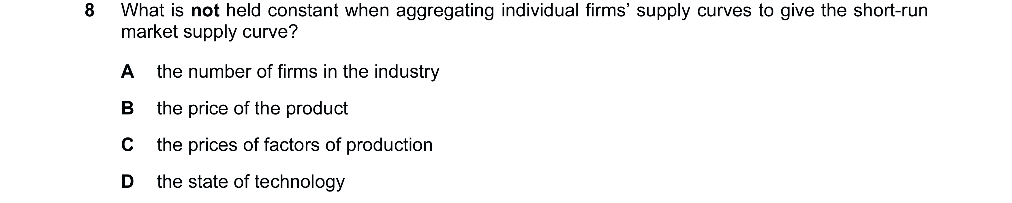 Question 104: What is not held constant when aggregating individual firms’ supply curves to give the short-run market supply curve? A the number of firms…