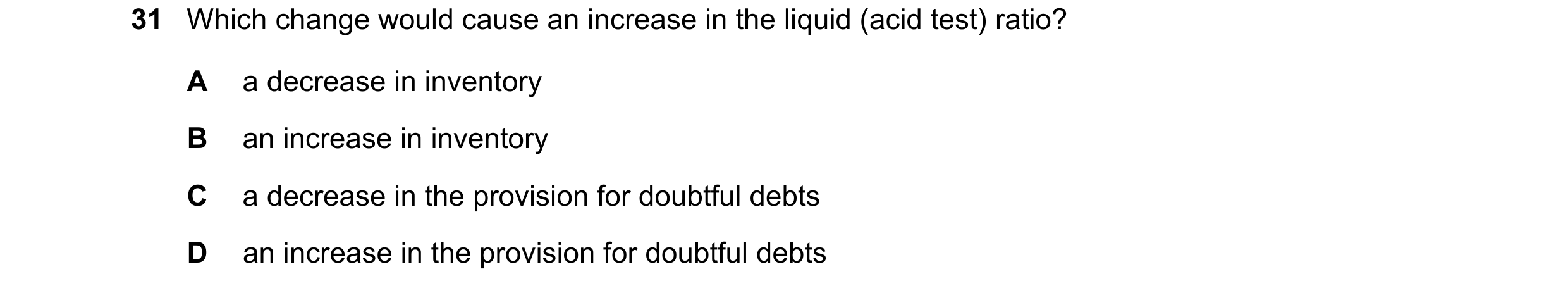 Question 26: Which change would cause an increase in the liquid (acid test) ratio? A a decrease in inventory B an increase in inventory C a decrease in …