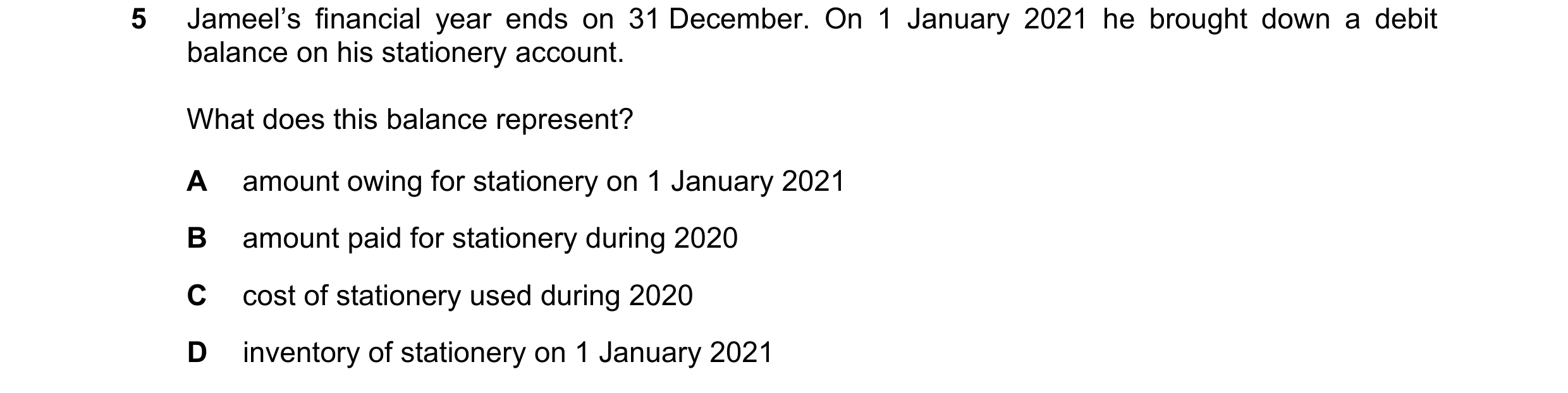 Question 20: Jameel’s financial year ends on 31 December. On 1 January 2021 he brought down a debit balance on his stationery account. What does this ba…