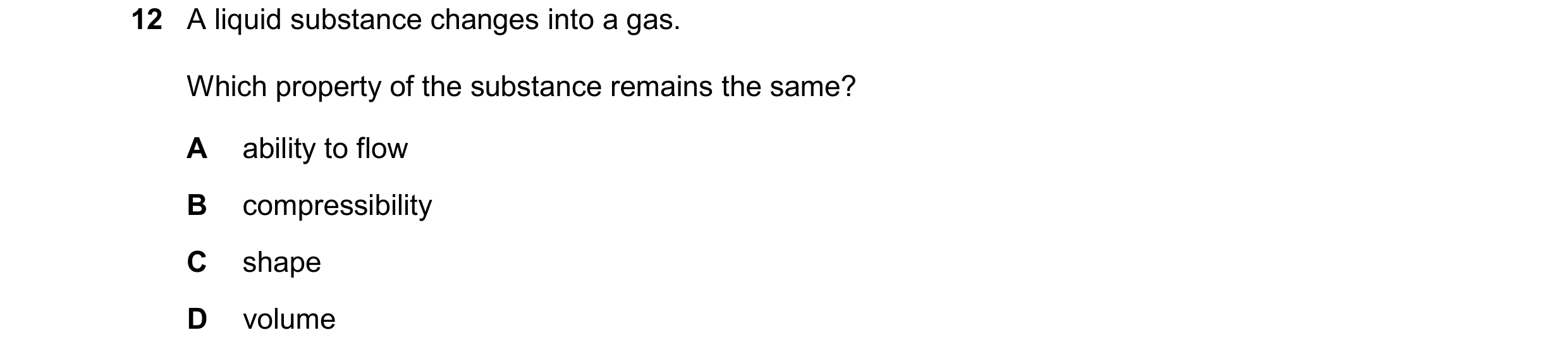 Question 258: A liquid substance changes into a gas. Which property of the substance remains the same? A ability to flow B compressibility C shape D volu…