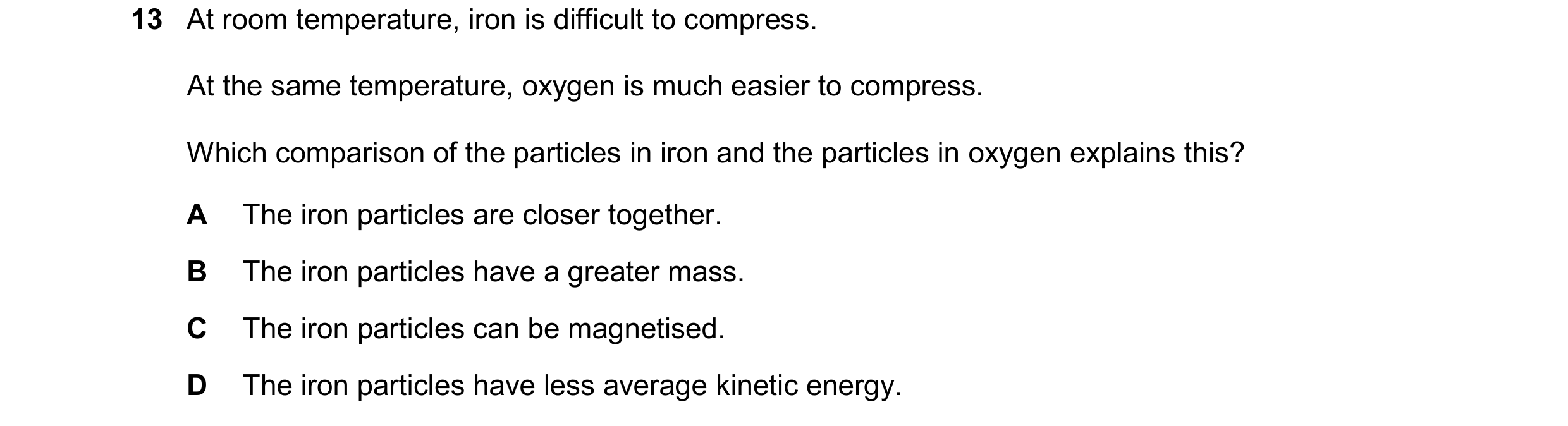 Question 259: At room temperature, iron is difficult to compress. At the same temperature, oxygen is much easier to compress. Which comparison of the par…