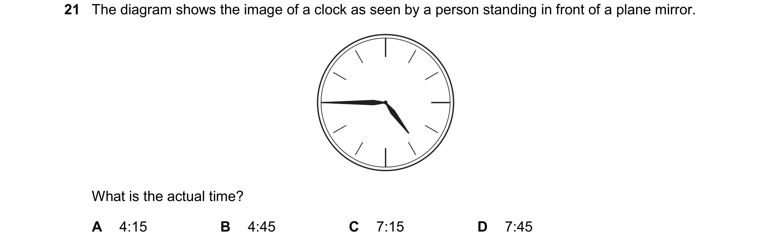 Question 242: The diagram shows the image of a clock as seen by a person standing in front of a plane mirror. What is the actual time? A 4:15 B 4:45 C 7:…