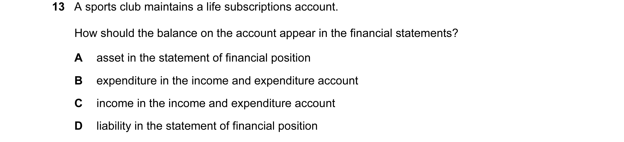 Question 351: A sports club maintains a life subscriptions account. How should the balance on the account appear in the financial statements? A asset in …