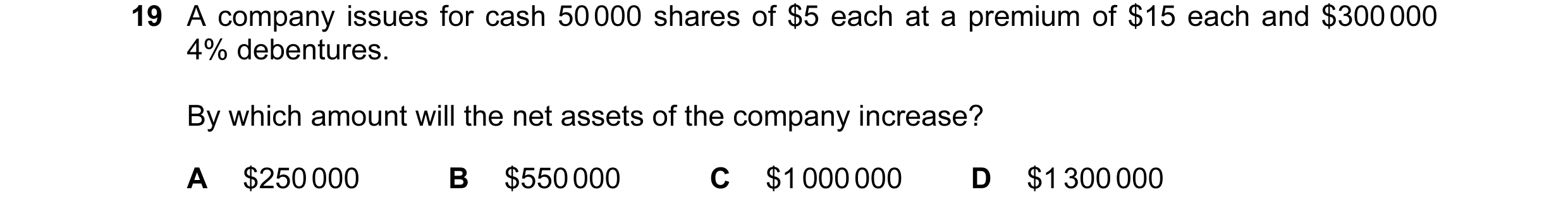 Question 356: A company issues for cash 50 000 shares of $5 each at a premium of $15 each and $300 000 4% debentures. By which amount will the net assets…