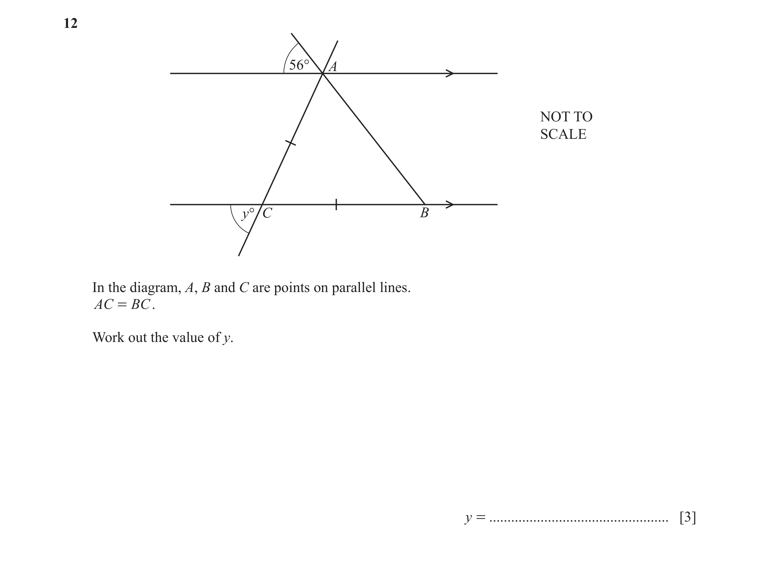 Question 16: 56° A NOT TO SCALE y° C B In the diagram, A, B and C are points on parallel lines. AC = BC . Work out the value of y. y = .................…