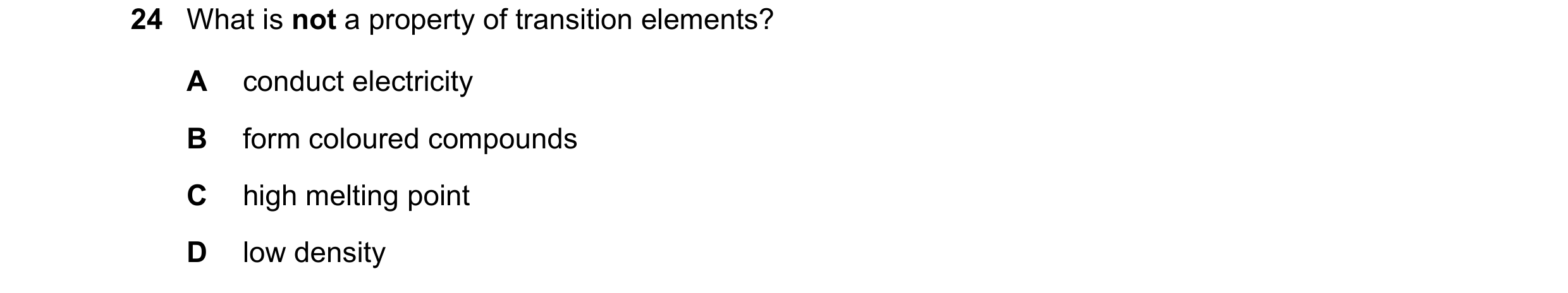 Question 24: What is not a property of transition elements? A conduct electricity B form coloured compounds C high melting point D low density