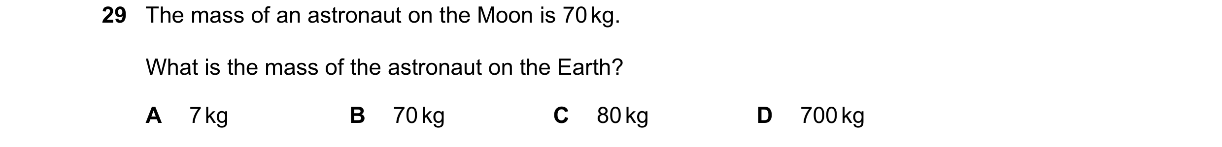 Question 28: The mass of an astronaut on the Moon is 70 kg. What is the mass of the astronaut on the Earth? A 7 kg B 70 kg C 80 kg D 700 kg