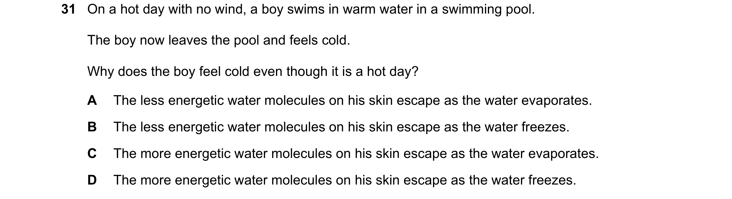 Question 40: On a hot day with no wind, a boy swims in warm water in a swimming pool. The boy now leaves the pool and feels cold. Why does the boy feel …