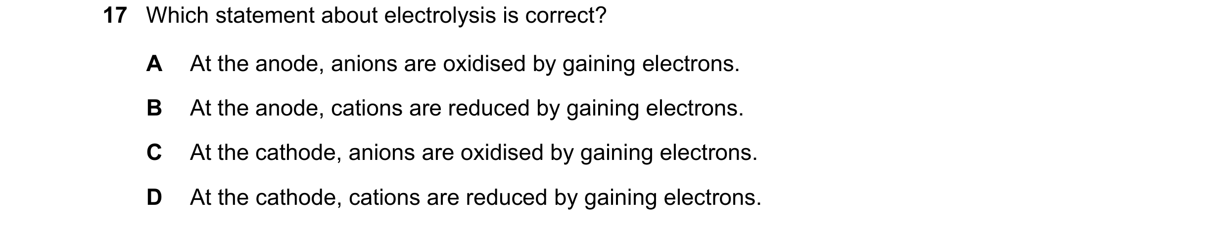 Question 26: Which statement about electrolysis is correct? A At the anode, anions are oxidised by gaining electrons. B At the anode, cations are reduce…