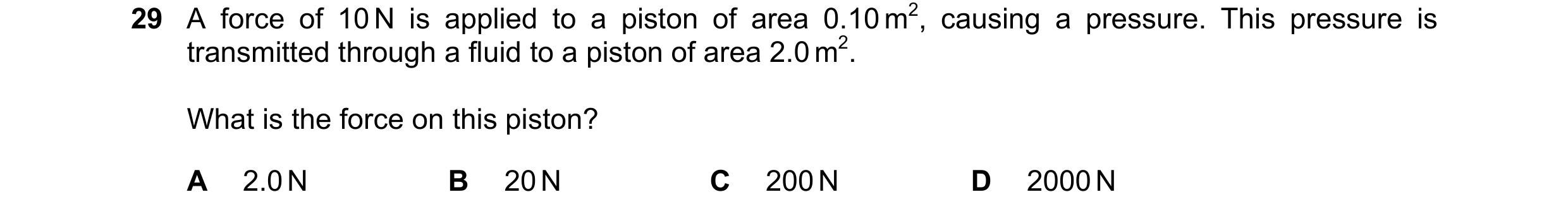 Question 9: A force of 10 N is applied to a piston of area 0.10 m2, causing a pressure. This pressure is transmitted through a fluid to a piston of are…