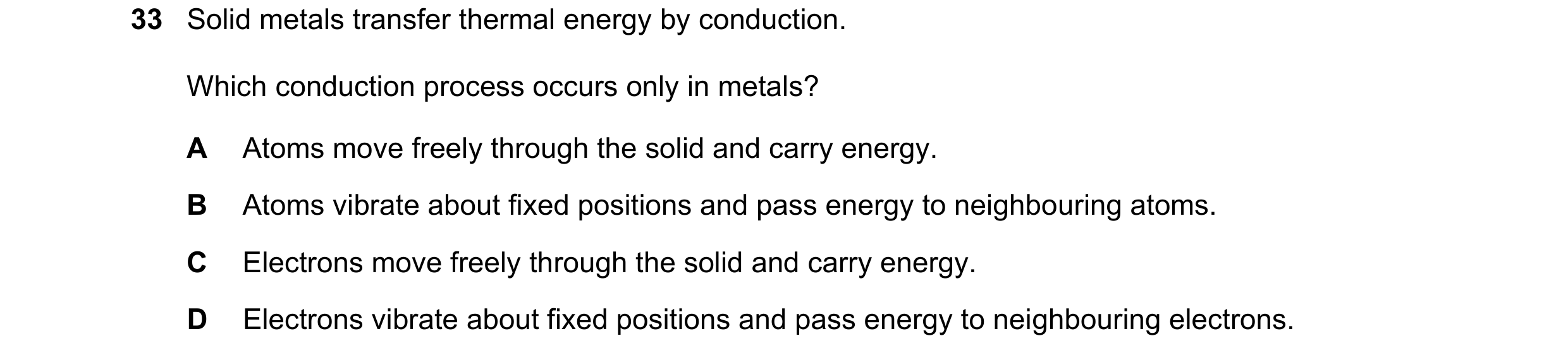 Question 26: Solid metals transfer thermal energy by conduction. Which conduction process occurs only in metals? A Atoms move freely through the solid a…