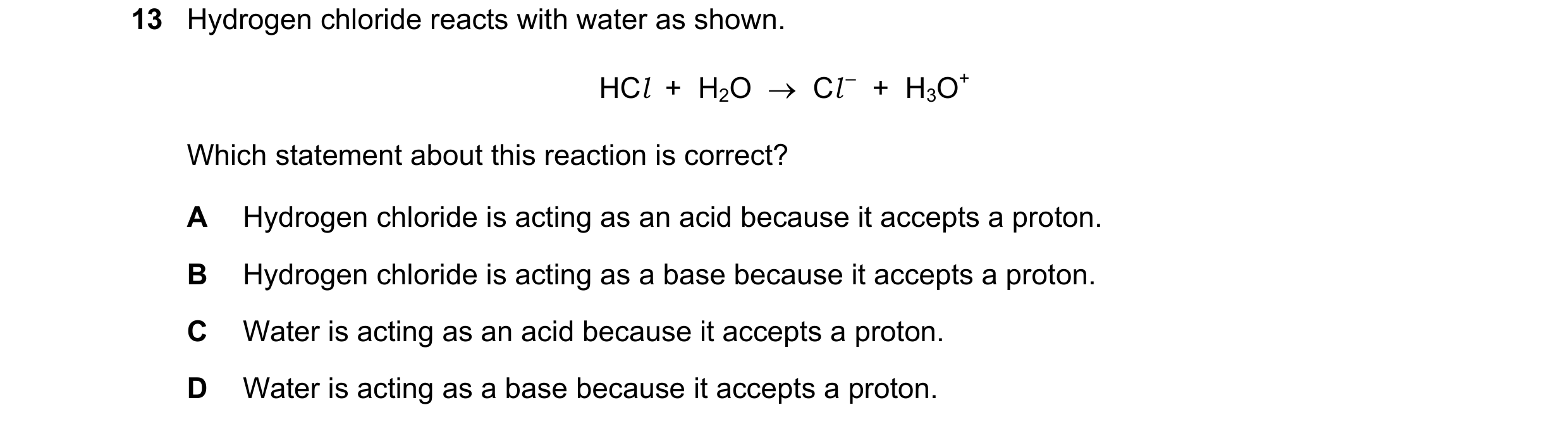 Question 14: Hydrogen chloride reacts with water as shown. HCl + H2O Cl – + H3O+ Which statement about this reaction is correct? A Hydrogen chlo…