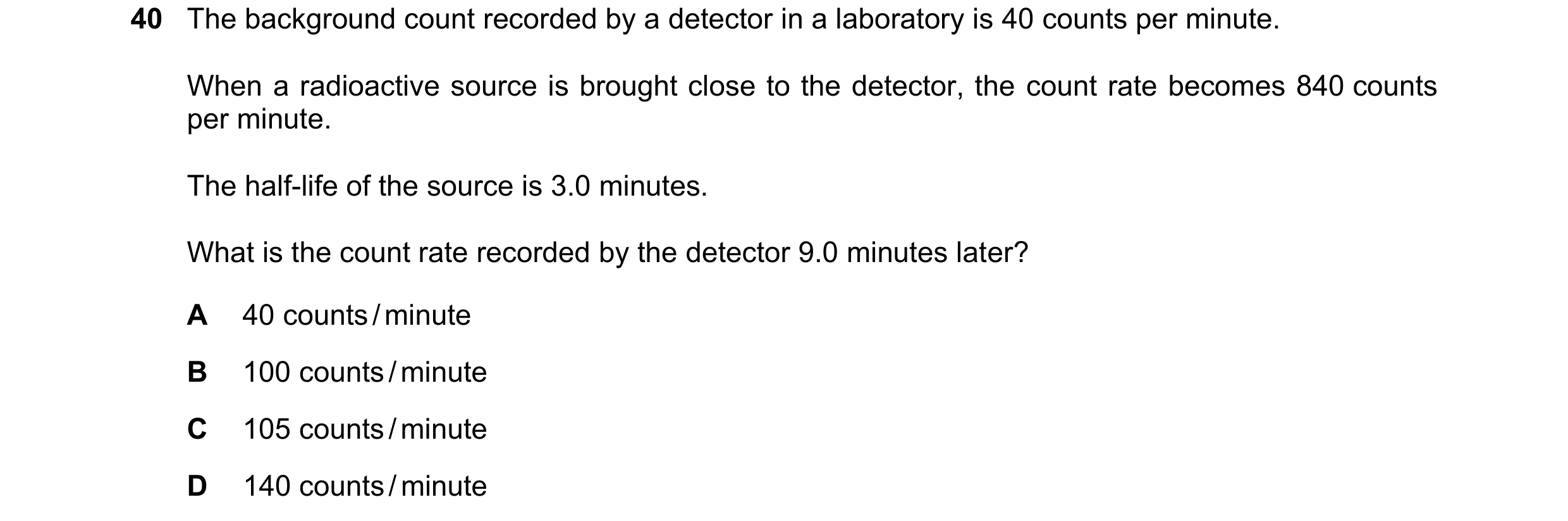 Question 23: The background count recorded by a detector in a laboratory is 40 counts per minute. When a radioactive source is brought close to the dete…