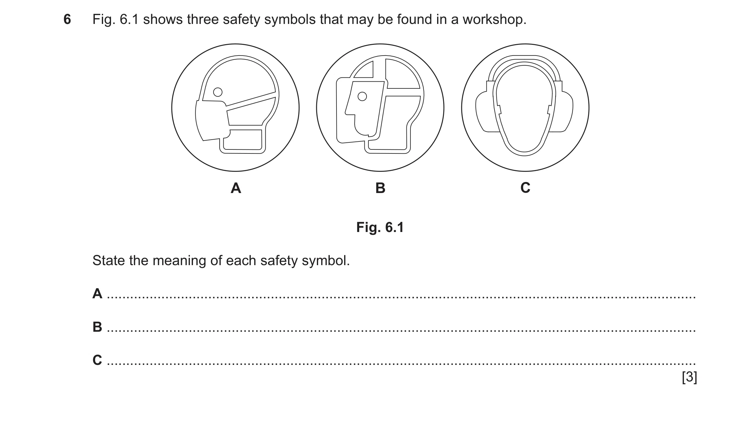 Question 38: Fig. 6.1 shows three safety symbols that may be found in a workshop. A B C Fig. 6.1 State the meaning of each safety symbol. A ............…