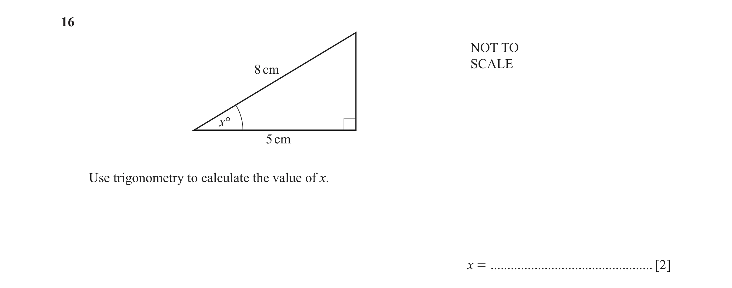 Question 34: NOT TO SCALE 8 cm x° 5 cm Use trigonometry to calculate the value of x. x = ................................................ [2]