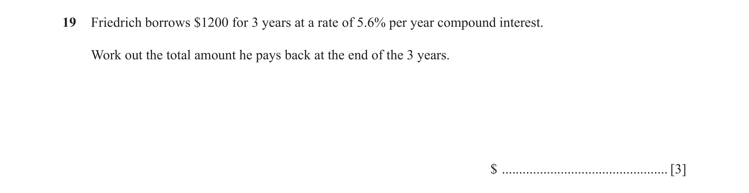Question 56: Friedrich borrows $1200 for 3 years at a rate of 5.6% per year compound interest. Work out the total amount he pays back at the end of the …
