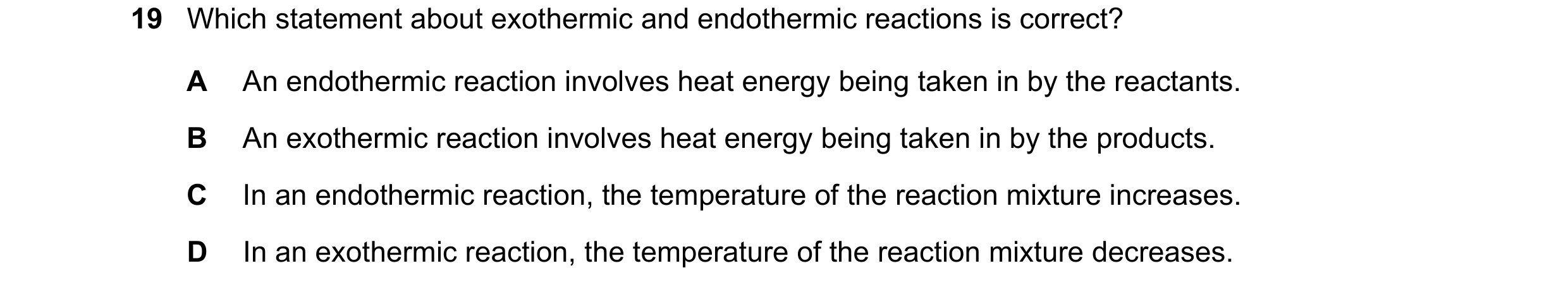 Question 10: Which statement about exothermic and endothermic reactions is correct? A An endothermic reaction involves heat energy being taken in by the…