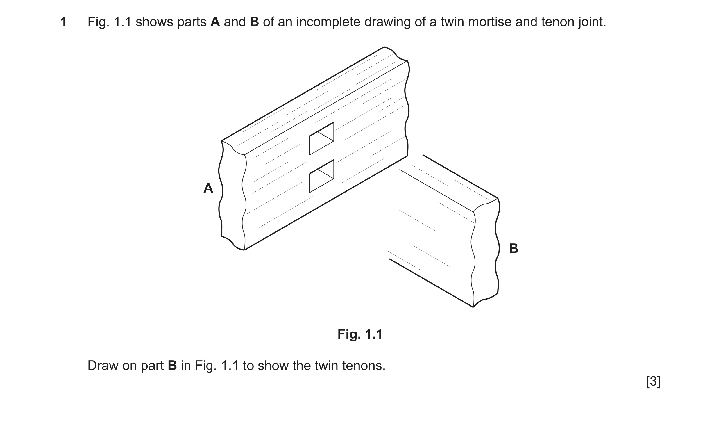 Question 390: Fig. 1.1 shows parts A and B of an incomplete drawing of a twin mortise and tenon joint. A B Fig. 1.1 Draw on part B in Fig. 1.1 to show th…