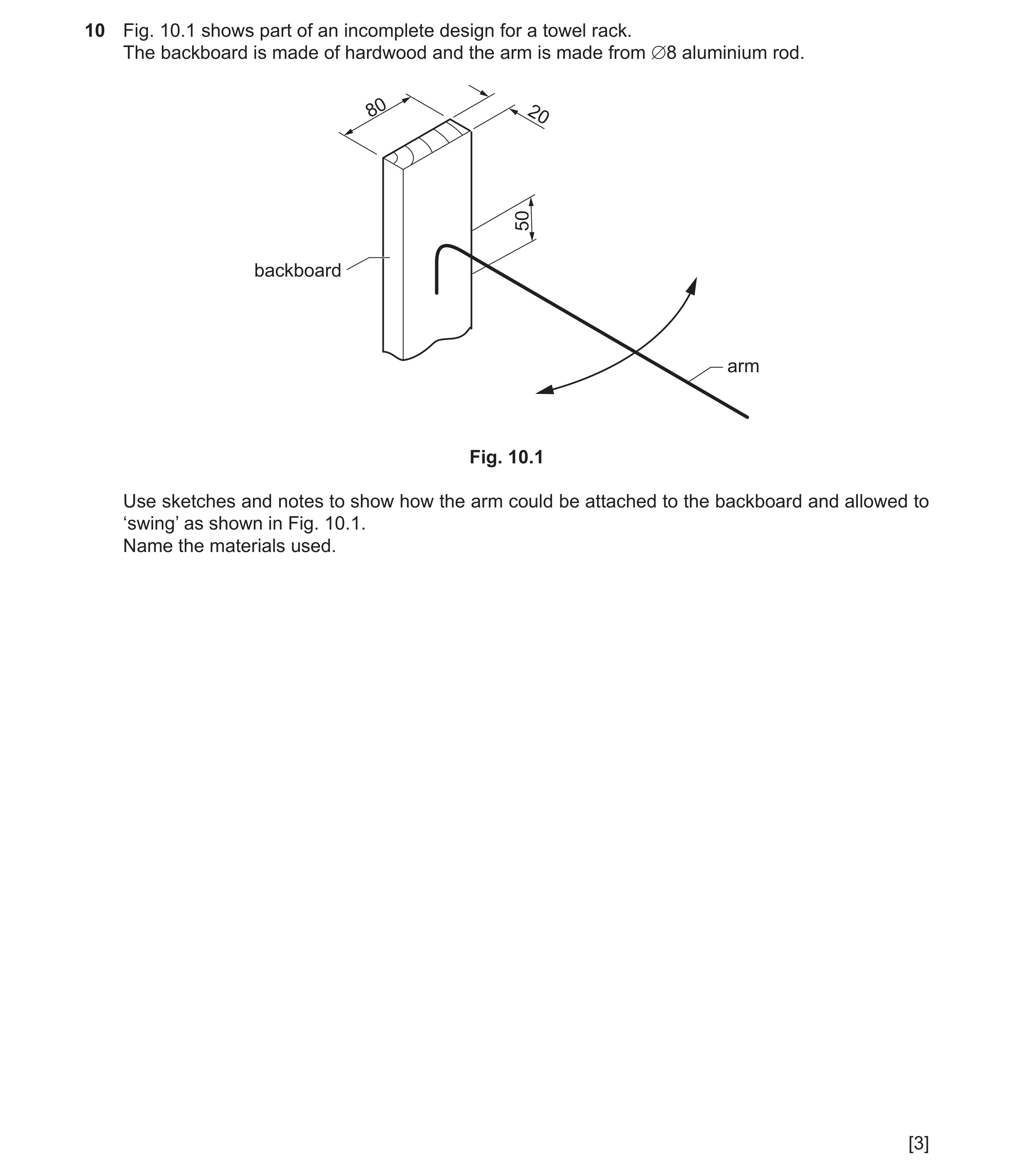 Question 74: Fig. 10.1 shows part of an incomplete design for a towel rack. The backboard is made of hardwood and the arm is made from ∅8 aluminium rod.…
