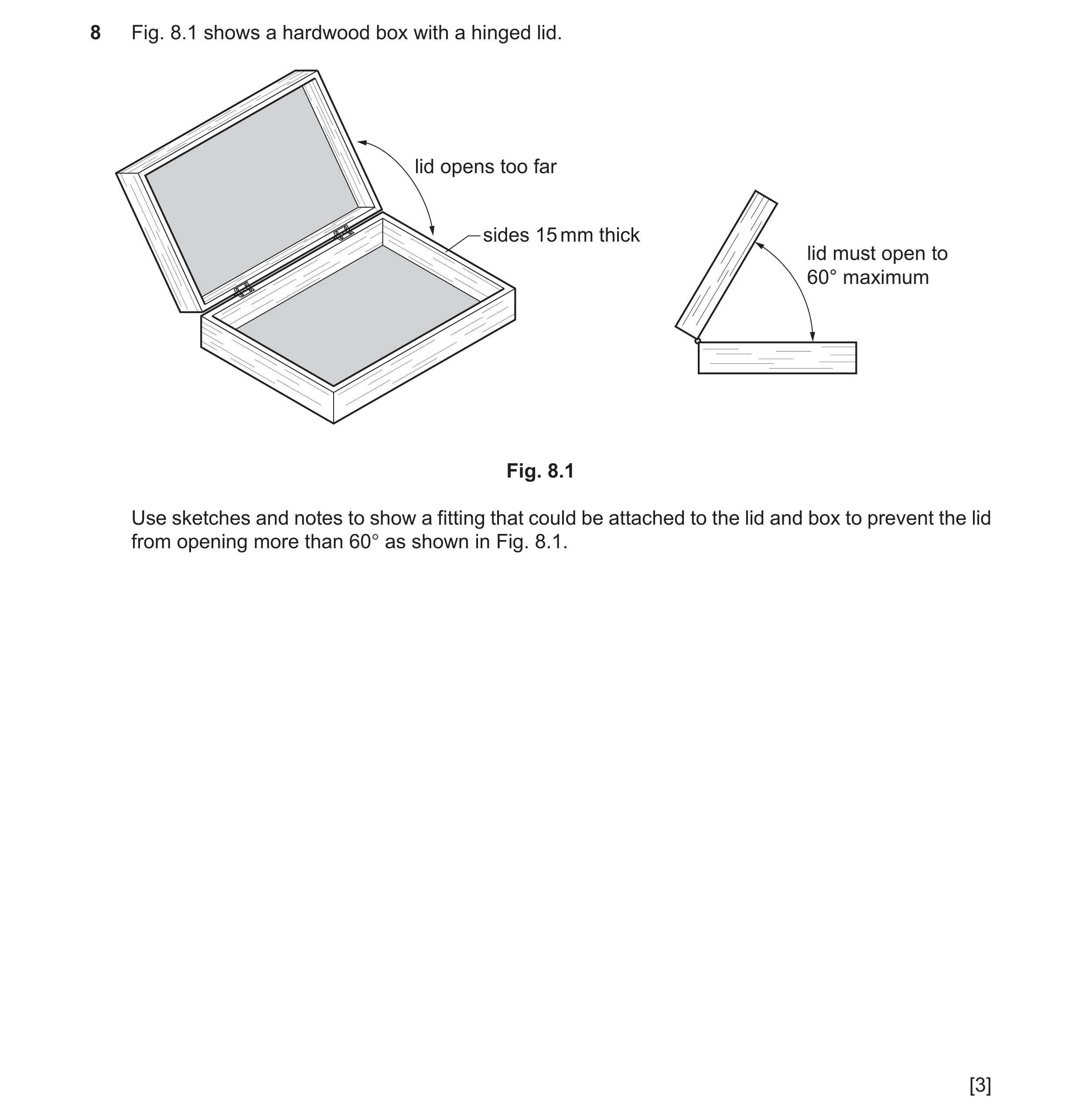 Question 73: Fig. 8.1 shows a hardwood box with a hinged lid. lid opens too far sides 15 mm thick lid must open to 60° maximum Fig. 8.1 Use sketches and…