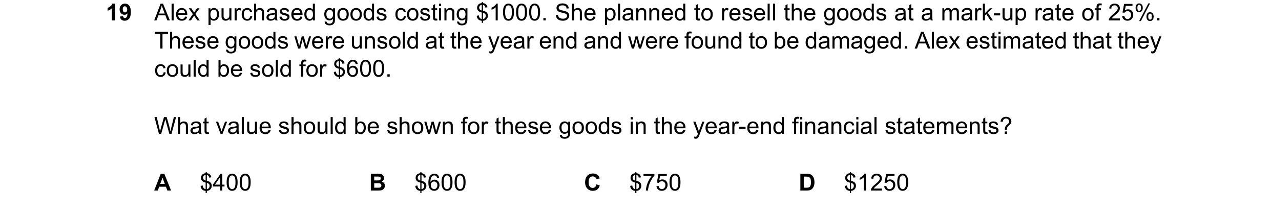 Question 43: Alex purchased goods costing $1000. She planned to resell the goods at a mark-up rate of 25%. These goods were unsold at the year end and w…
