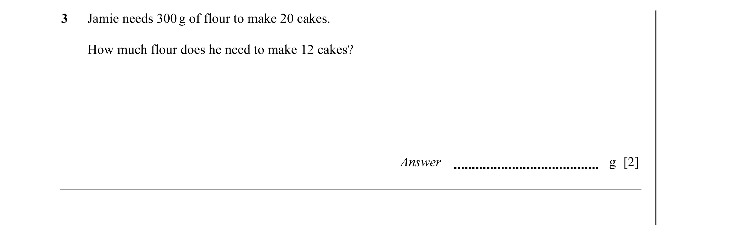 Question 29: Jamie needs 300 g of flour to make 20 cakes. How much flour does he need to make 12 cakes? Answer g [2]
