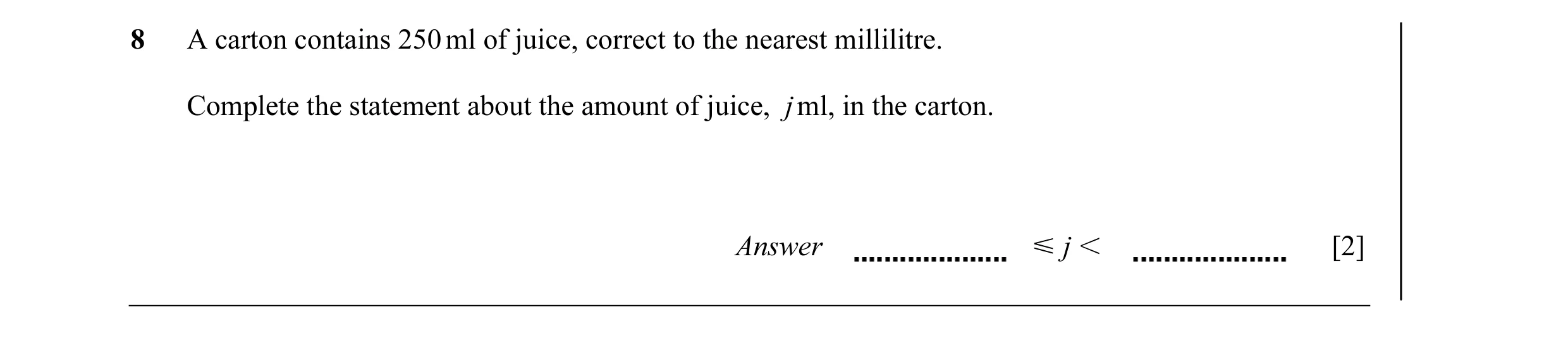 Question 18: A carton contains 250 ml of juice, correct to the nearest millilitre. Complete the statement about the amount of juice, j ml, in the carton…