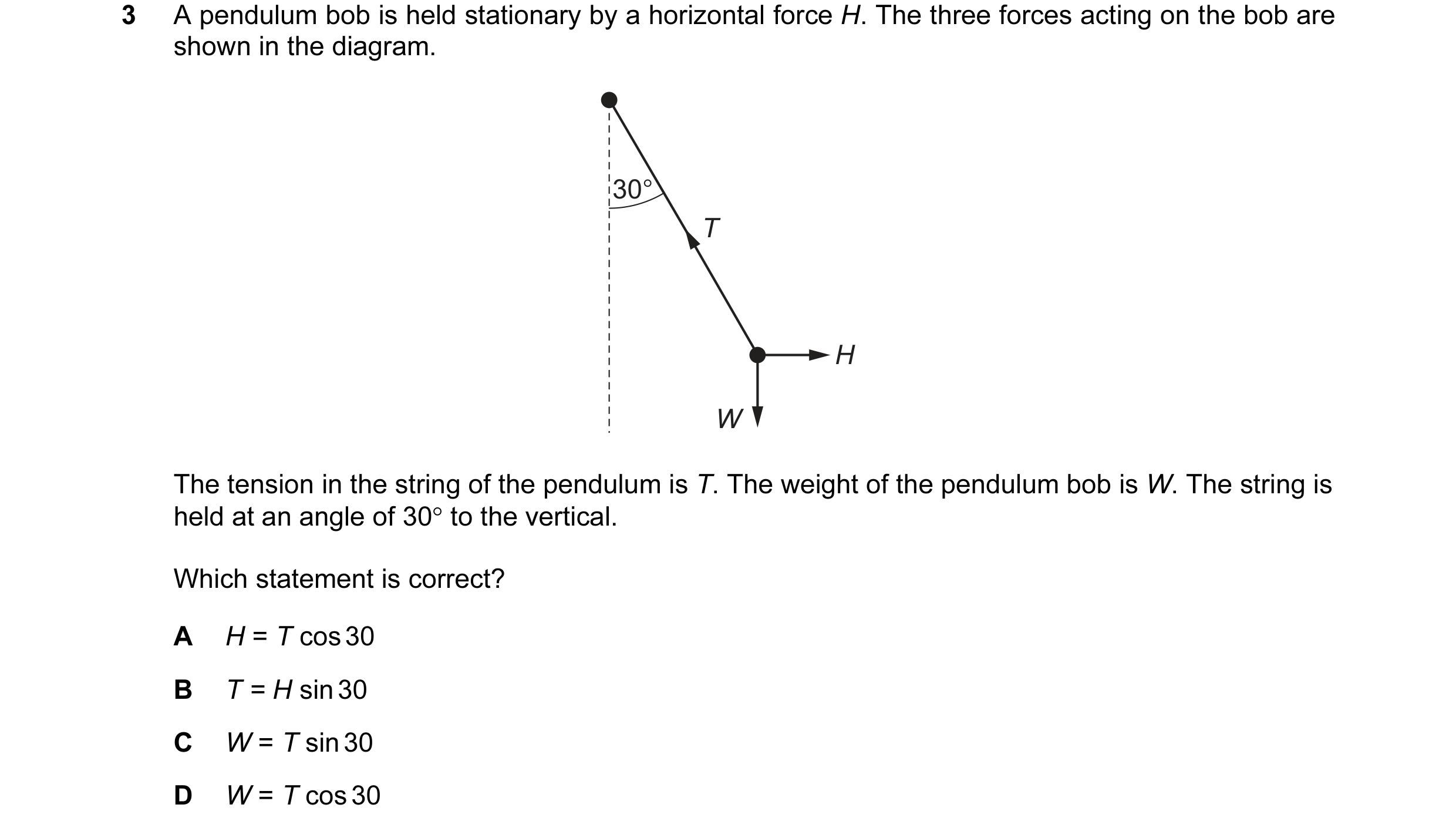 Question 68: A pendulum bob is held stationary by a horizontal force H. The three forces acting on the bob are shown in the diagram. 30° T H W The tensi…
