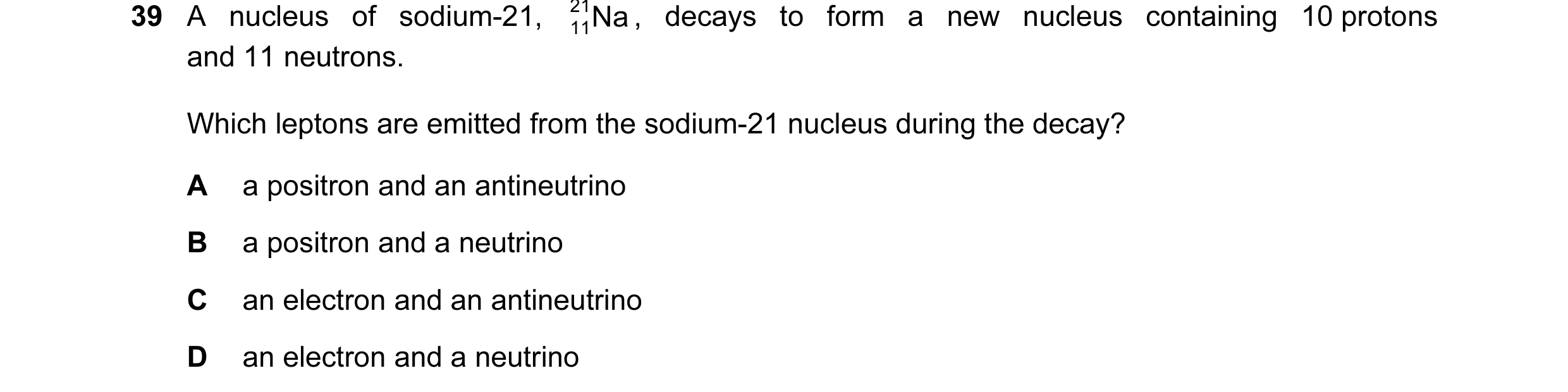 Question 7: A nucleus of sodium-21, 21 Na , decays to form a new nucleus containing 10 protons 11 and 11 neutrons. Which leptons are emitted from the s…