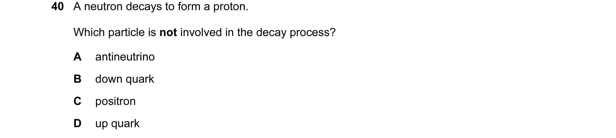 Question 8: A neutron decays to form a proton. Which particle is not involved in the decay process? A antineutrino B down quark C positron D up quark