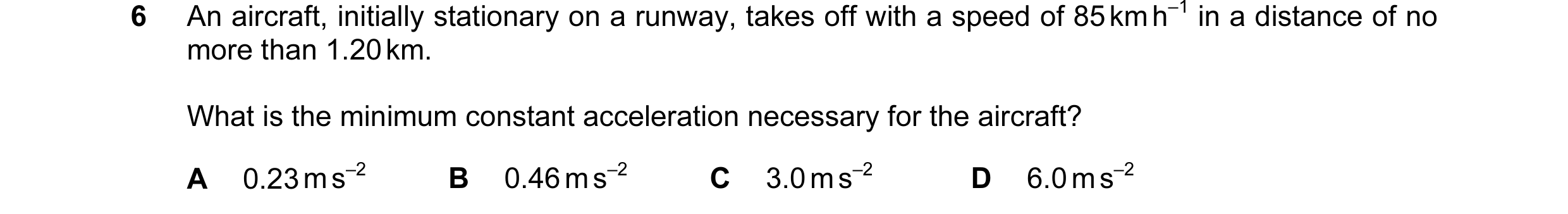 Question 118: An aircraft, initially stationary on a runway, takes off with a speed of 85 km h–1 in a distance of no more than 1.20 km. What is the minim…