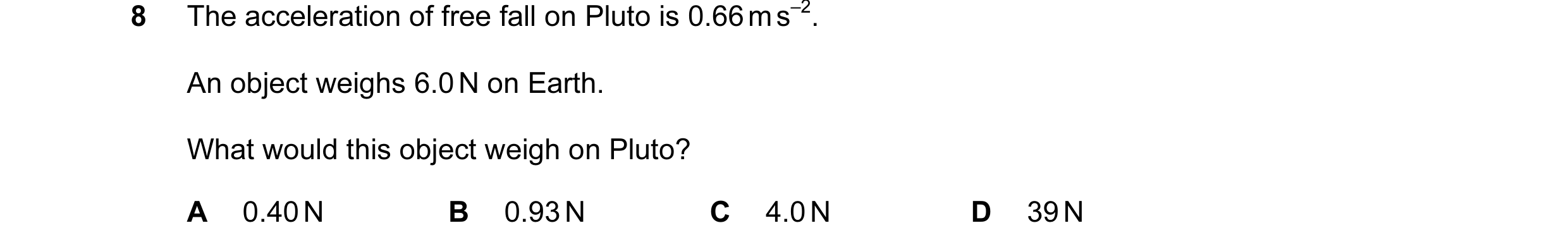 Question 53: The acceleration of free fall on Pluto is 0.66 m s–2. An object weighs 6.0 N on Earth. What would this object weigh on Pluto? A 0.40 N B 0.…