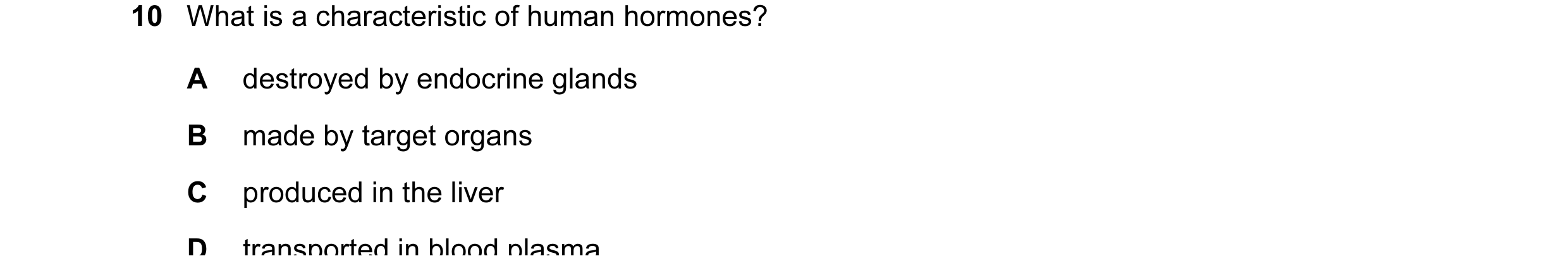 Question 14: What is a characteristic of human hormones? A destroyed by endocrine glands B made by target organs C produced in the liver D transported i…
